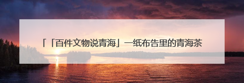 「百件文物说青海」一纸布告里的青海茶马往事——《百件文物说青海》之六十五