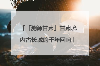 「溯源甘肃」甘肃境内古长城的千年回响