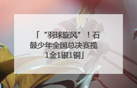 “羽球旋风”！石鼓少年全国总决赛揽1金1银1铜