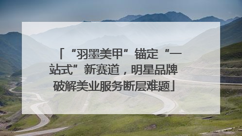 “羽墨美甲”锚定“一站式”新赛道，明星品牌破解美业服务断层难题