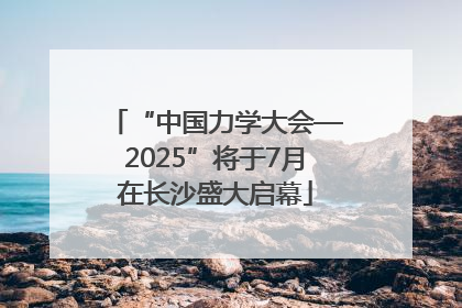 “中国力学大会—2025”将于7月在长沙盛大启幕