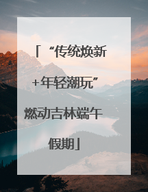“传统焕新+年轻潮玩”燃动吉林端午假期