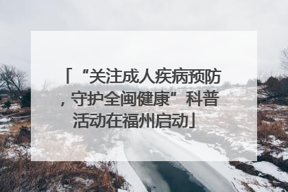 “关注成人疾病预防，守护全闽健康”科普活动在福州启动
