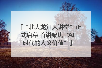 “北大龙江大讲堂”正式启幕 首讲聚焦“AI时代的人文价值”