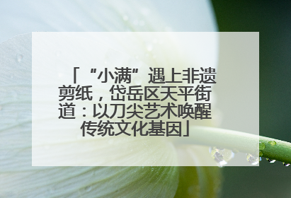 “小满”遇上非遗剪纸，岱岳区天平街道：以刀尖艺术唤醒传统文化基因