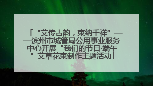 “艾传古韵，束纳千祥”——滨州市城管局公用事业服务中心开展“我们的节日·端午”艾草花束制作主题活动
