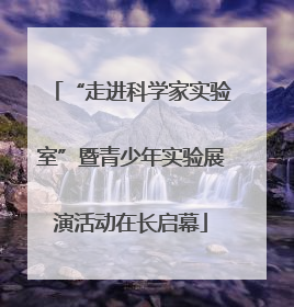 “走进科学家实验室”暨青少年实验展演活动在长启幕