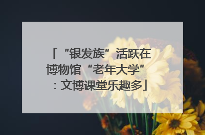 “银发族”活跃在博物馆“老年大学”：文博课堂乐趣多