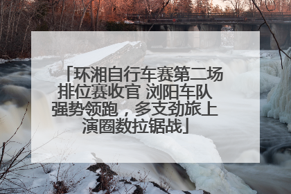 环湘自行车赛第二场排位赛收官 浏阳车队强势领跑，多支劲旅上演圈数拉锯战
