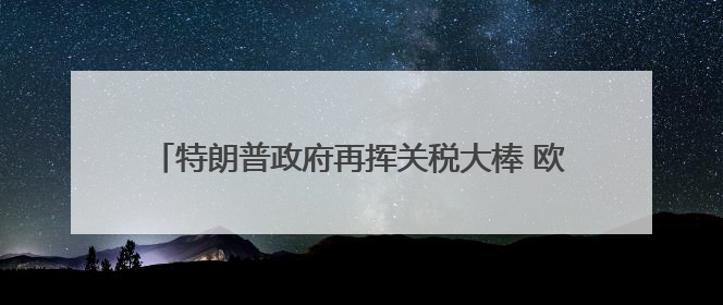 特朗普政府再挥关税大棒 欧盟、苹果、三星遭“突袭”