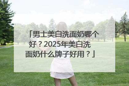 男士美白洗面奶哪个好？2025年美白洗面奶什么牌子好用？
