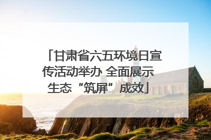 甘肃省六五环境日宣传活动举办 全面展示生态“筑屏”成效