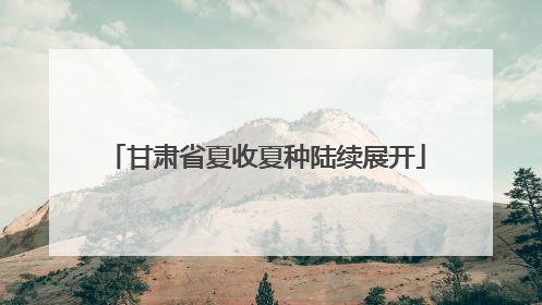 甘肃省夏收夏种陆续展开