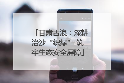 甘肃古浪：深耕治沙“织绿” 筑牢生态安全屏障