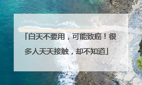 白天不要用，可能致癌！很多人天天接触，却不知道