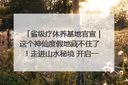 省级疗休养基地官宣｜这个神仙度假地藏不住了！走进山水秘境 开启一场野奢度假之旅！