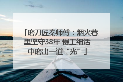 磨刀匠秦师傅：烟火巷里坚守38年 慢工细活中磨出一道“光”