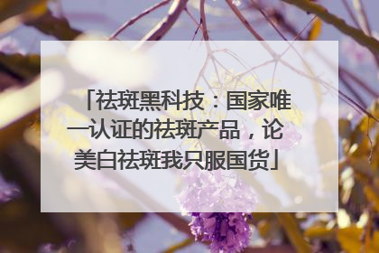祛斑黑科技：国家唯一认证的祛斑产品，论美白祛斑我只服国货