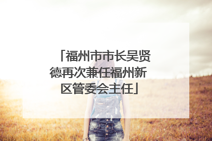 福州市市长吴贤德再次兼任福州新区管委会主任