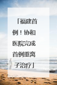 福建首例！协和医院完成首例重离子治疗