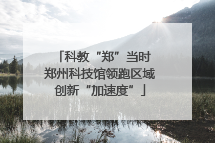 科教“郑”当时 郑州科技馆领跑区域创新“加速度”