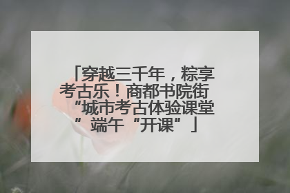 穿越三千年，粽享考古乐！商都书院街“城市考古体验课堂”端午“开课”