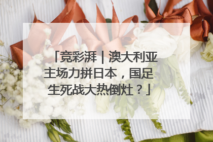 竞彩湃｜澳大利亚主场力拼日本，国足生死战大热倒灶？