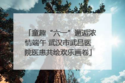 童趣“六一”邂逅浓情端午 武汉市武昌医院医患共绘欢乐画卷