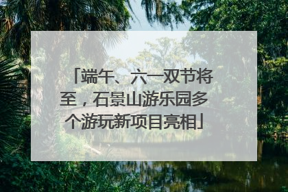 端午、六一双节将至，石景山游乐园多个游玩新项目亮相