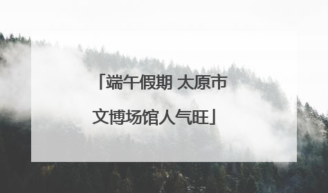 端午假期 太原市文博场馆人气旺
