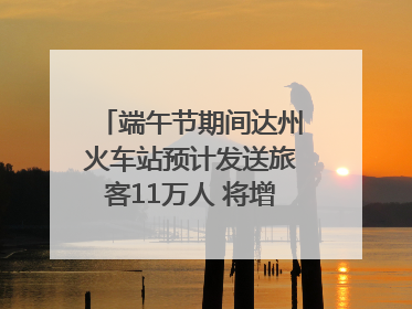 端午节期间达州火车站预计发送旅客11万人 将增开多趟列车｜网络中国节·端午