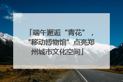 端午邂逅“青花”，“移动博物馆”点亮郑州城市文化空间