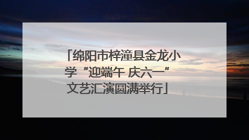 绵阳市梓潼县金龙小学“迎端午 庆六一”文艺汇演圆满举行