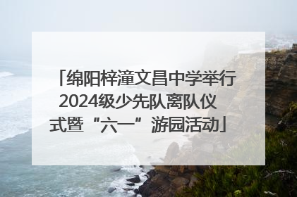 绵阳梓潼文昌中学举行2024级少先队离队仪式暨“六一”游园活动