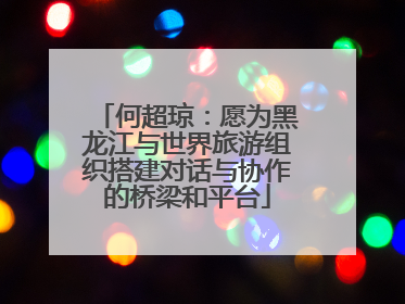 何超琼：愿为黑龙江与世界旅游组织搭建对话与协作的桥梁和平台
