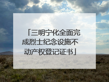 三明宁化全面完成烈士纪念设施不动产权登记证书