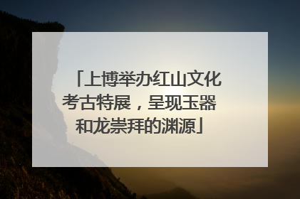 上博举办红山文化考古特展，呈现玉器和龙崇拜的渊源
