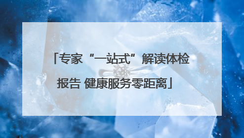 专家“一站式”解读体检报告 健康服务零距离