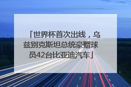 世界杯首次出线，乌兹别克斯坦总统豪赠球员42台比亚迪汽车