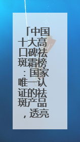 中国十大高口碑祛斑霜榜：国家唯一认证的祛斑产品，透亮肌超长待机