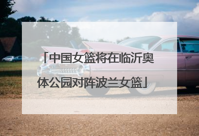中国女篮将在临沂奥体公园对阵波兰女篮