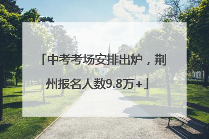 中考考场安排出炉，荆州报名人数9.8万+