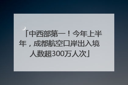 中西部第一！今年上半年，成都航空口岸出入境人数超300万人次