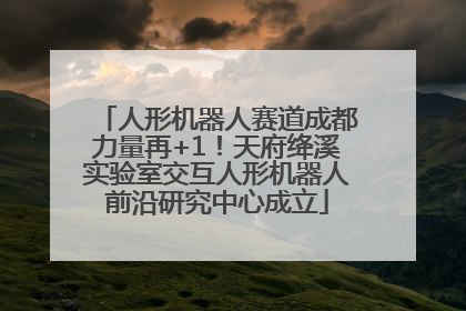 人形机器人赛道成都力量再+1！天府绛溪实验室交互人形机器人前沿研究中心成立