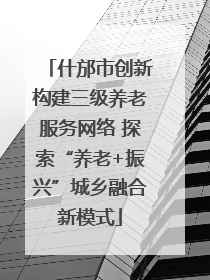 什邡市创新构建三级养老服务网络 探索“养老+振兴”城乡融合新模式