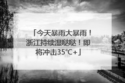 今天暴雨大暴雨！浙江持续湿哒哒！即将冲击35℃+