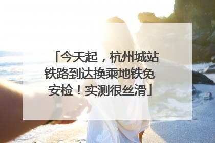 今天起，杭州城站铁路到达换乘地铁免安检！实测很丝滑