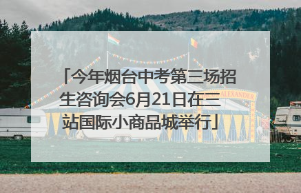今年烟台中考第三场招生咨询会6月21日在三站国际小商品城举行