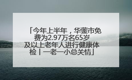 今年上半年，华蓥市免费为2.97万名65岁及以上老年人进行健康体检丨一老一小总关情