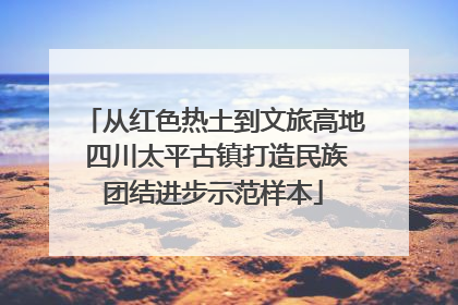 从红色热土到文旅高地 四川太平古镇打造民族团结进步示范样本